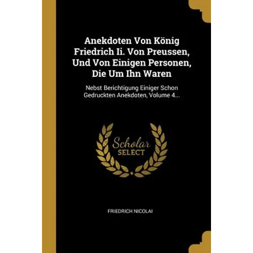 Anekdoten Von König Friedrich Ii. Von Preussen, Und Von Einigen Personen, Die Um Ihn Waren: Nebst Berichtigung Einiger Schon Gedruckten Anekdoten, Vol