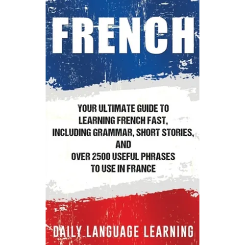 French: Your Ultimate Guide to Learning French Fast, Including Grammar, Short Stories, and Over 2500 Useful Phrases to Use in France