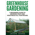 Greenhouse Gardening - A Beginners Guide To Growing Fruit and Vegetables All Year Round: Everything You Need To Know About Owning A Greenhouse