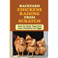 Backyard Chickens Raising From Scratch: How To Feed, Treat And Care Chickens For Eggs: Tips For Raising Backyard Chickens For Beginners