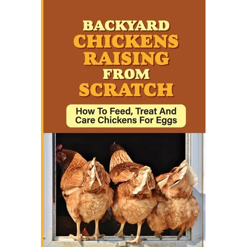 Backyard Chickens Raising From Scratch: How To Feed, Treat And Care Chickens For Eggs: Tips For Raising Backyard Chickens For Beginners