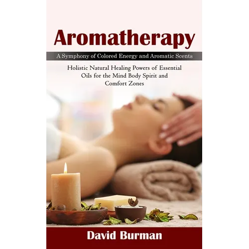 Aromatherapy: A Symphony of Colored Energy and Aromatic Scents (Holistic Natural Healing Powers of Essential Oils for the Mind Body