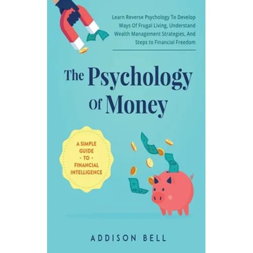 The Psychology Of Money - A Simple Guide To Financial Intelligence: Learn Reverse Psychology To Develop Ways Of Frugal Living, Understand Wealth Manag