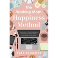 The Working Mom Happiness Method: Your Guide to Creating Balance, Maintaining Healthy Habits, and Thriving in Your Career