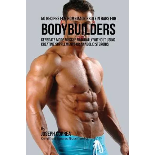 50 Recipes for Homemade Protein Bars for Bodybuilders: Generate More Muscle Naturally Without Using Creatine Supplements or Anabolic Steroids