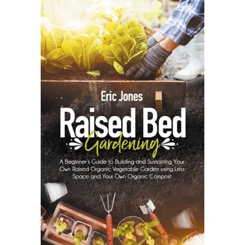 Raised Bed Gardening: A Beginner's Guide to Building and Sustaining Your Own Raised Organic Vegetable Garden using Less Space and Your Own O