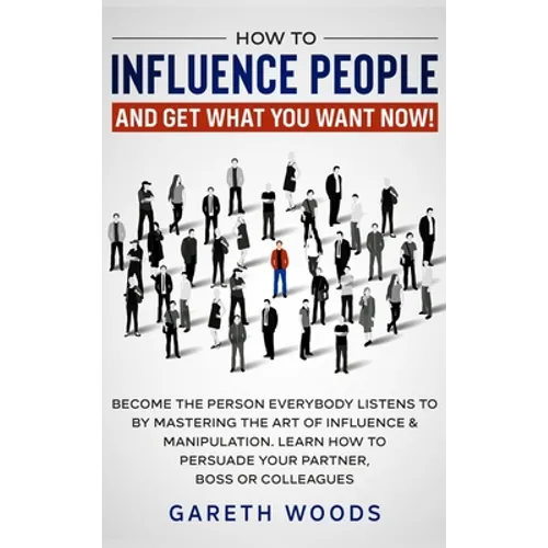 How to Influence People and Get What You Want: Now Become The Person Everybody Listens to by Mastering the Art of Influence & Manipulation. Learn How
