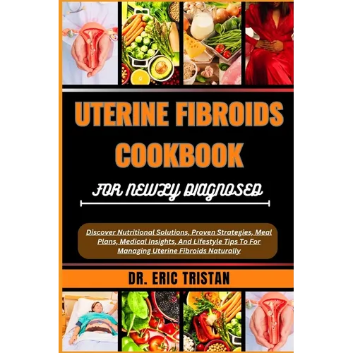 Uterine Fibroids Cookbook for Newly Diagnosed: Discover Nutritional Solutions, Proven Strategies, Meal Plans, Medical Insights, And Lifestyle Tips To