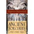Ancient Sorceries and Other Tales: Supernatural Stories: The Willows, The Insanity of Jones, The Man Who Found Out, The Wendigo, The Glamour of the Sn