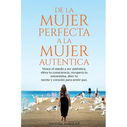 De la Mujer Perfecta a la Mujer Autentica. Vence el miedo a ser autentica, eleva tu consciencia, recupera tu autoestima, abre tu mente y corazón para