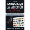 Cómo Aniquilar la Adicción al Porno: Pasos muy Sencillos para Eliminar por Completo la Adicción a la Pornografía y Mejorar tu Vida