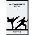 Mastering the Art of Jujutsu: A Comprehensive Guide To Judo For Beginners And Professionals