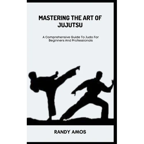 Mastering the Art of Jujutsu: A Comprehensive Guide To Judo For Beginners And Professionals