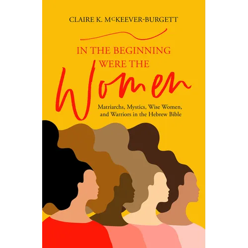 In the Beginning Were the Women: Matriarchs, Mystics, Wise Women, and Warriors in the Hebrew Bible