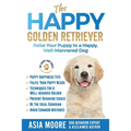 The Happy Golden Retriever: Raise Your Puppy to a Happy, Well-Mannered Dog