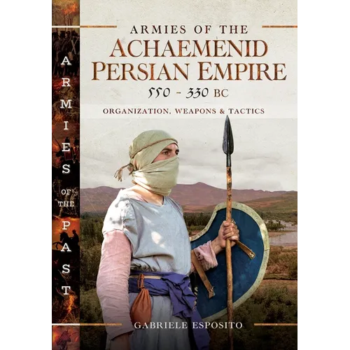 Armies of the Achaemenid Persian Empire, 550-330 BC: Organization, Weapons and Tactics