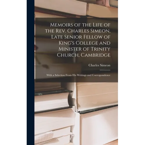 Memoirs of the Life of the Rev. Charles Simeon, Late Senior Fellow of King's College and Minister of Trinity Church, Cambridge: With a Selection From