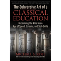 The Subversive Art of a Classical Education: Reclaiming the Mind in an Age of Speed, Screens, and Skill-Drills