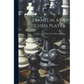 Franklin As A Chess Player: His Famous Essay On The Morals Of Chess