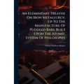 An Elementary Treatise On Iron Metallurgy, Up To The Manufacture Of Puddled Bars, Built Upon The Atomic System Of Philosophy
