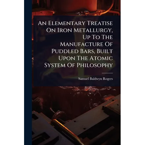 An Elementary Treatise On Iron Metallurgy, Up To The Manufacture Of Puddled Bars, Built Upon The Atomic System Of Philosophy