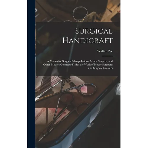 Surgical Handicraft: A Manual of Surgical Manipulations, Minor Surgery, and Other Matters Connected With the Work of House Surgeons and Sur