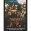 The War of the Spanish Succession: The History of the Conflict Between the Bourbons and Habsburgs that Engulfed Europe