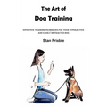 The Art of Dog Training: Effective Training Techniques for Your Hyperactive and Easily Distracted Dog ( Nurturing a Strong Bond and Good Behavi