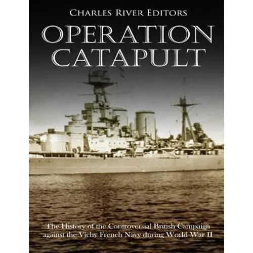 Operation Catapult: The History of the Controversial British Campaign against the Vichy French Navy during World War II