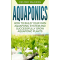 Aquaponics: How to Build Your Own Aquaponic System and Successfully Grow Aquaponic Plants