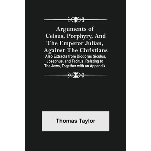 Arguments of Celsus, Porphyry, and the Emperor Julian, Against the Christians; Also Extracts from Diodorus Siculus, Josephus, and Tacitus, Relating to