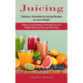 Juicing: Delicious Smoothie & Juicing Recipes to Lose Weight (Delicious Juicing Recipes That Help You Lose Weight Naturally Fast and Feel Great)