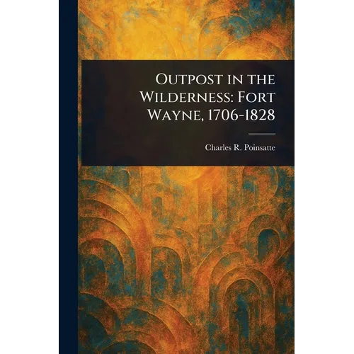 Outpost in the Wilderness: Fort Wayne, 1706-1828