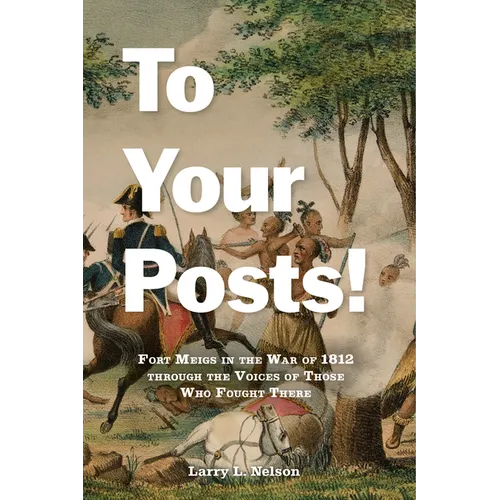 To Your Posts!: Fort Meigs in the War of 1812 Through the Voices of Those Who Fought There
