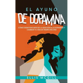 El Ayuno de Dopamina: Cómo Desintoxicarte de la Adicción a la Dopamina y Cambiar tu Vida en Tiempo Récord