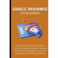 Google Drawings For Beginners: The Ultimate Step-By-Step Guide To Creating Shapes And Diagrams, Building Charts And Annotating Your Work For Generati