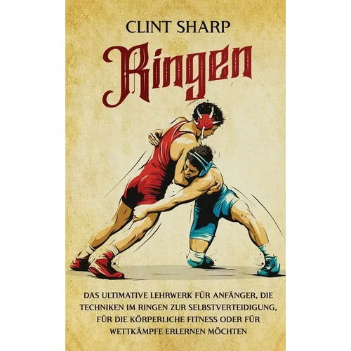Ringen: Das ultimative Lehrwerk für Anfänger, die Techniken im Ringen zur Selbstverteidigung, für die körperliche Fitness oder für Wettkämpfe erlernen