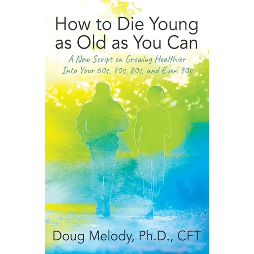 How to Die Young as Old as You Can: A New Script on Growing Healthier Into Your 60s, 70s, 80s, and Even 90s