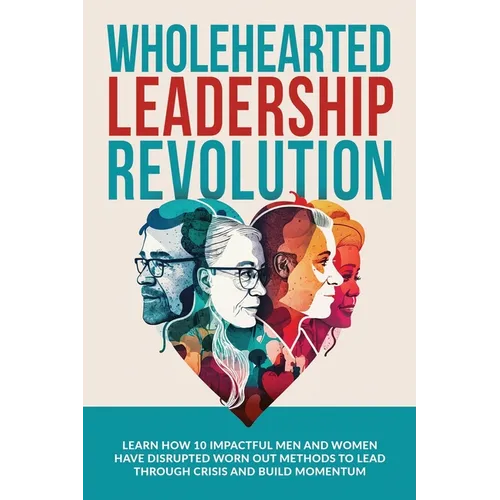 Wholehearted Leadership Revolution: Learn How 10 Impactful Men and Women Have Disrupted Worn Out Methods to Lead Through Crisis and Build Momentum