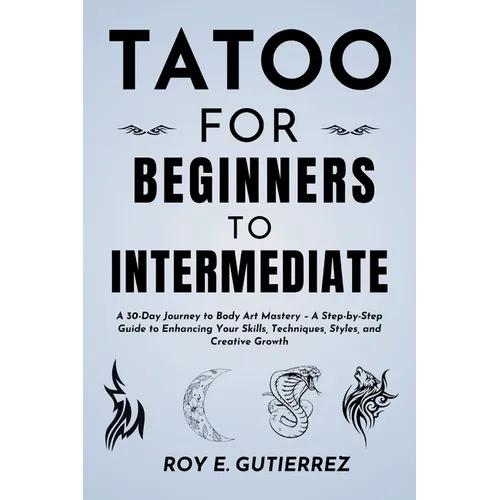 Tattoo for Beginners to Intermediate: A 30-Day Journey to Body Art Mastery - A Step-by-Step Guide to Enhancing Your Skills, Techniques, Styles, and Cr
