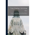 The Papal System: From Its Origin to the Present Time. A Historical Sketch of Every Doctrine, Claim and Practice of the Church of Rome