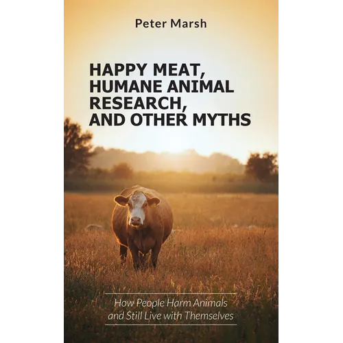 Happy Meat, Humane Animal Research, and Other Myths: How People Harm Animals and Still Live with Themselves