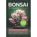 Bonsai For Beginners: An Illustrated Step-By-Step Guide to Selecting, Growing, Shaping, and Caring for Bonsai Trees. Discover the Secrets of