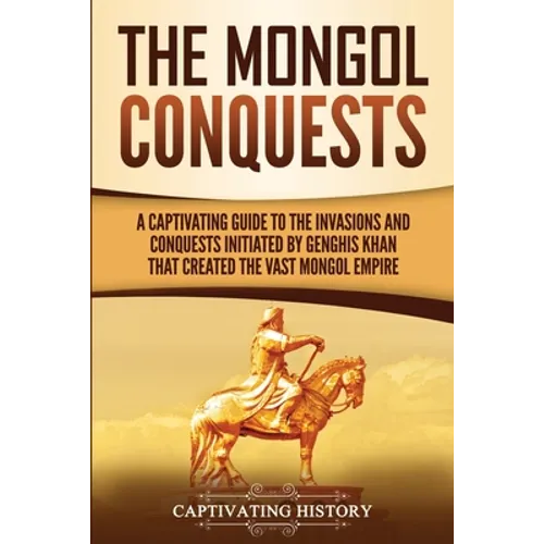 The Mongol Conquests: A Captivating Guide to the Invasions and Conquests Initiated by Genghis Khan That Created the Vast Mongol Empire