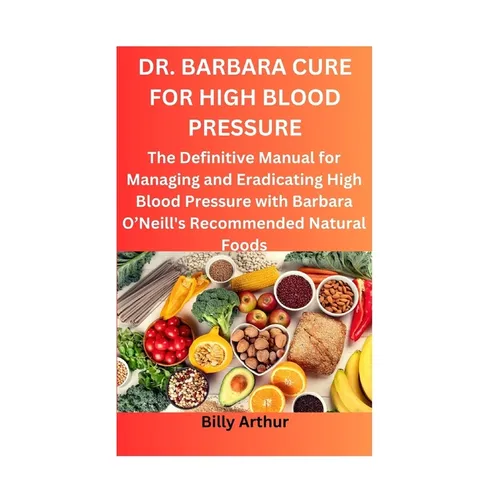 Dr. Barbara Cure for High Blood Pressure: The Definitive Manual for Managing and Eradicating High Blood Pressure with Barbara O'Neill's Recommended Na