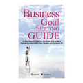 The Business Goal Setting Guide: 13 Easy Steps To Help You Set Goals And Achieve Lasting Success In Both Your Careers And Personal Life
