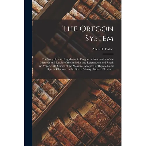 The Oregon System: the Story of Direct Legislation in Oregon: a Presentation of the Methods and Results of the Initiative and Referendum