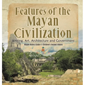 Features of the Mayan Civilization: Writing, Art, Architecture and Government Mayan History Grade 4 Children's Ancient History