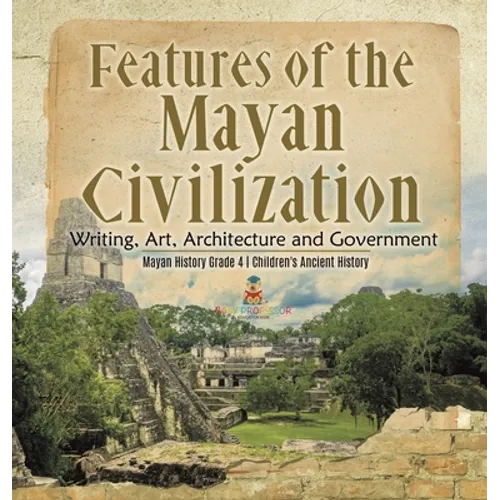 Features of the Mayan Civilization: Writing, Art, Architecture and Government Mayan History Grade 4 Children's Ancient History