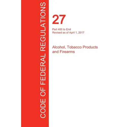 CFR 27, Part 400 to End, Alcohol, Tobacco Products and Firearms, April 01, 2017 (Volume 3 of 3)
